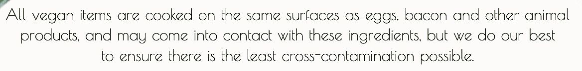 All vegan items are cooked on the same surfaces as eggs, bacon and other animal
products, and may come into contact with these ingredients... at Evviva in Toronto