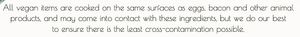 All vegan items are cooked on the same surfaces as eggs, bacon and other animal
products, and may come into contact with these ingredients... at Evviva in Toronto